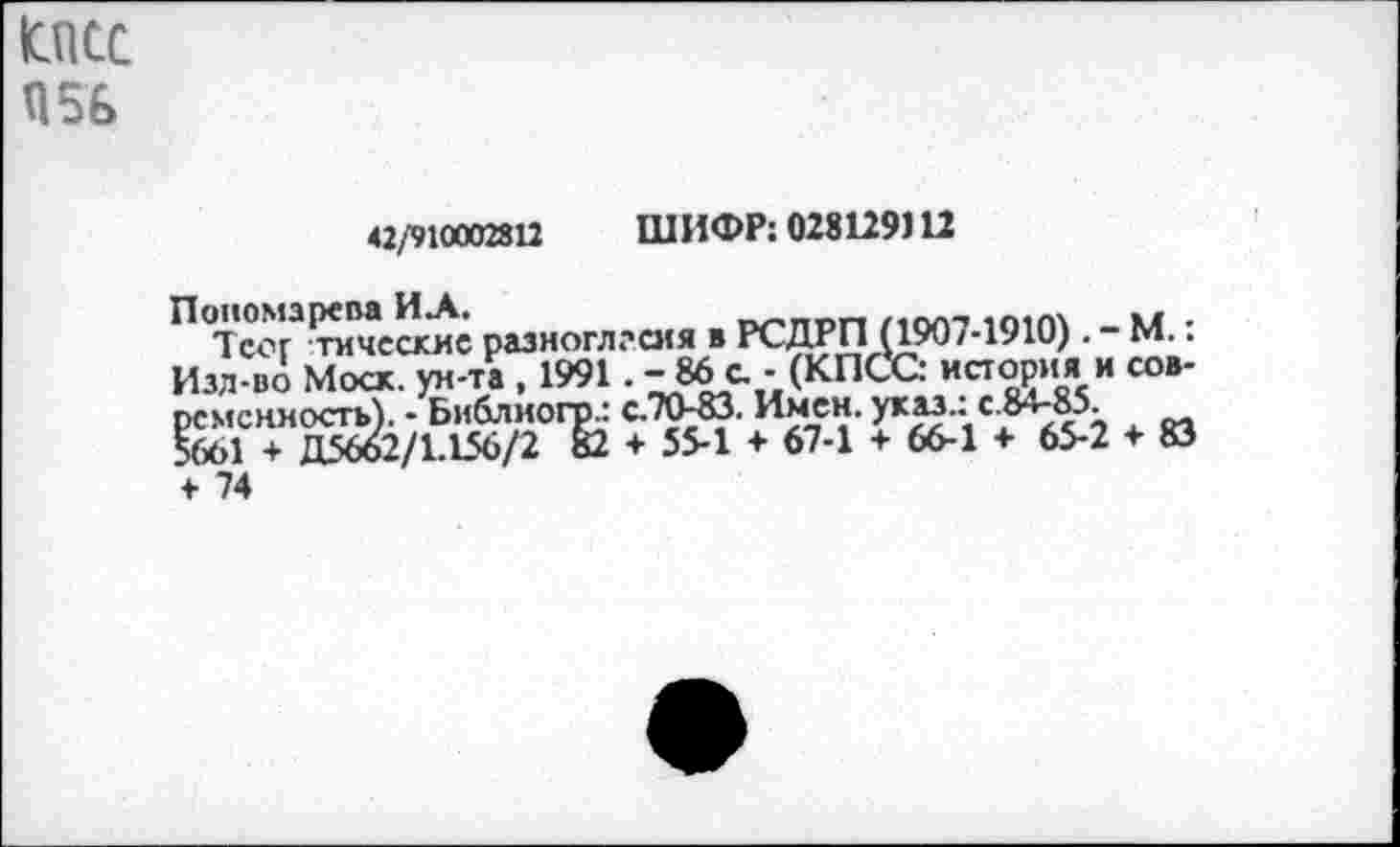 ﻿юпсс П56
42/910002812 ШИФР: 028129112
П Тсог3^«иё разноглгсия в РСДРП (1907-1910). - М.: Изд во Моск. ун-тГ 1991. -86с. - (КПСС: историяI и современность). - Библиогр.: с.70-83. Имен.
5661 + Д5662/1.156/2 82 + 55-1 + 67-1 + 66-1 + 65-2 + 83 + 74